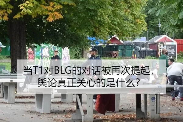 当T1对BLG的对话被再次提起，舆论真正关心的是什么？